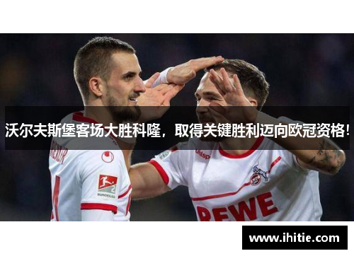 沃尔夫斯堡客场大胜科隆，取得关键胜利迈向欧冠资格！