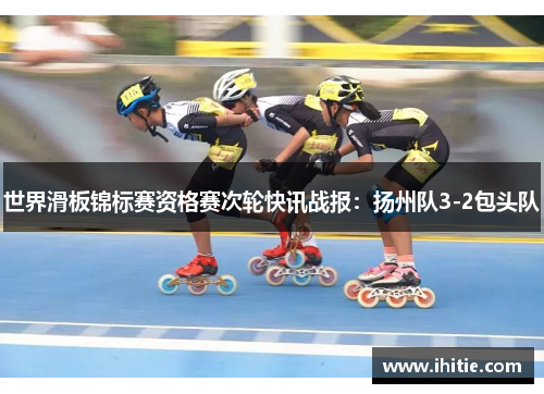 世界滑板锦标赛资格赛次轮快讯战报：扬州队3-2包头队